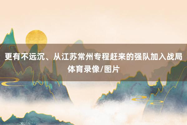 更有不远沉、从江苏常州专程赶来的强队加入战局体育录像/图片