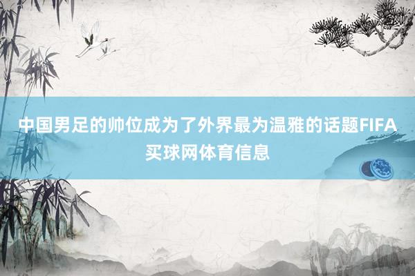 中国男足的帅位成为了外界最为温雅的话题FIFA买球网体育信息