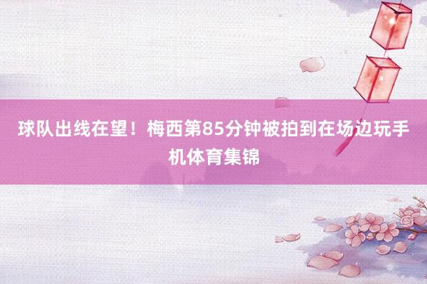 球队出线在望！梅西第85分钟被拍到在场边玩手机体育集锦