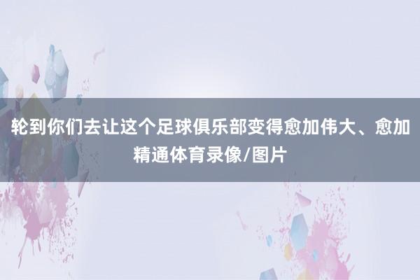 轮到你们去让这个足球俱乐部变得愈加伟大、愈加精通体育录像/图片