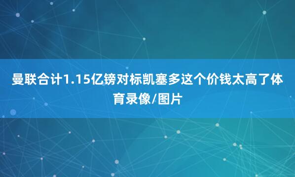 曼联合计1.15亿镑对标凯塞多这个价钱太高了体育录像/图片
