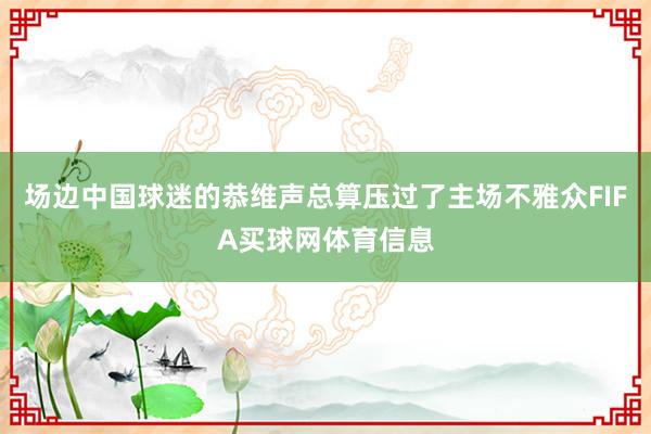 场边中国球迷的恭维声总算压过了主场不雅众FIFA买球网体育信息
