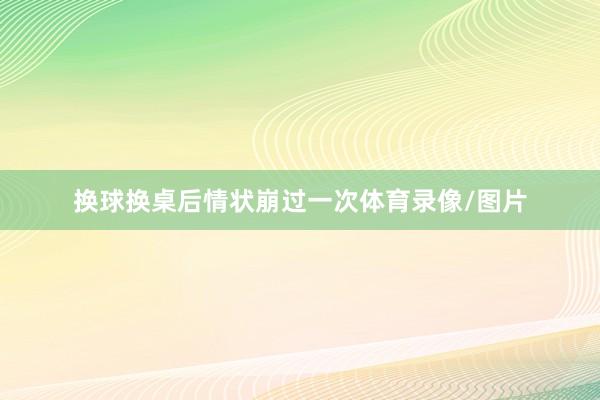 换球换桌后情状崩过一次体育录像/图片