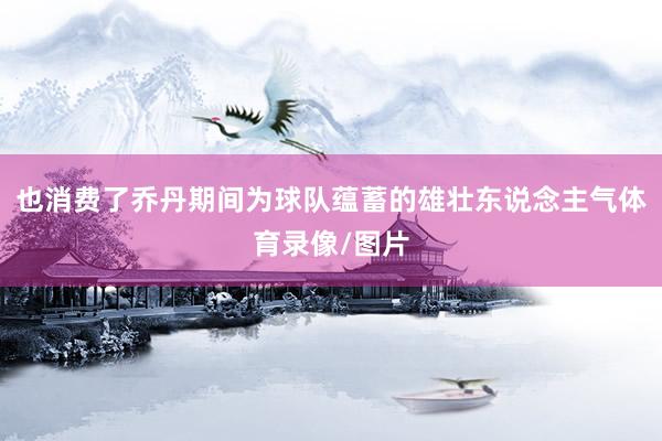 也消费了乔丹期间为球队蕴蓄的雄壮东说念主气体育录像/图片