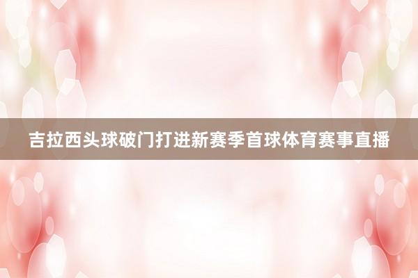 吉拉西头球破门打进新赛季首球体育赛事直播