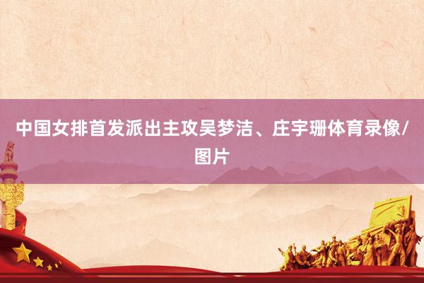 中国女排首发派出主攻吴梦洁、庄宇珊体育录像/图片