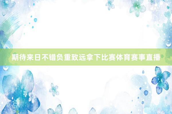 期待来日不错负重致远拿下比赛体育赛事直播