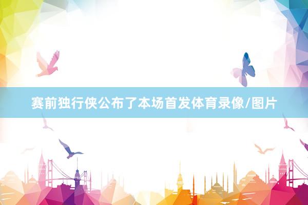 赛前独行侠公布了本场首发体育录像/图片