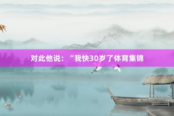对此他说：“我快30岁了体育集锦