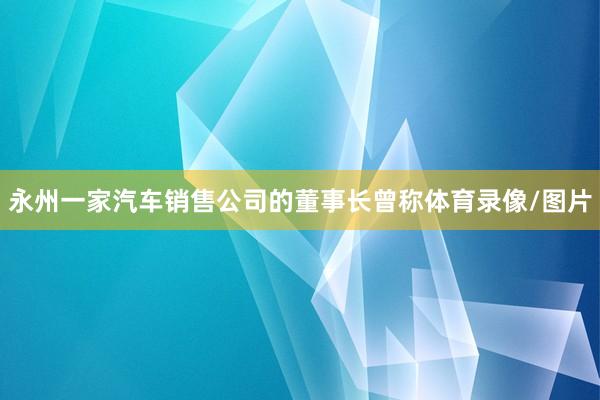 永州一家汽车销售公司的董事长曾称体育录像/图片