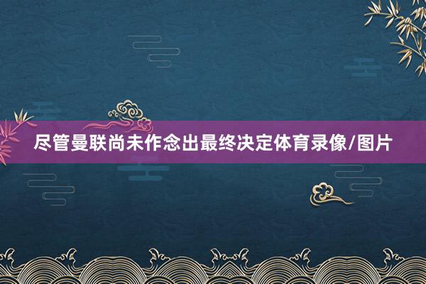 尽管曼联尚未作念出最终决定体育录像/图片