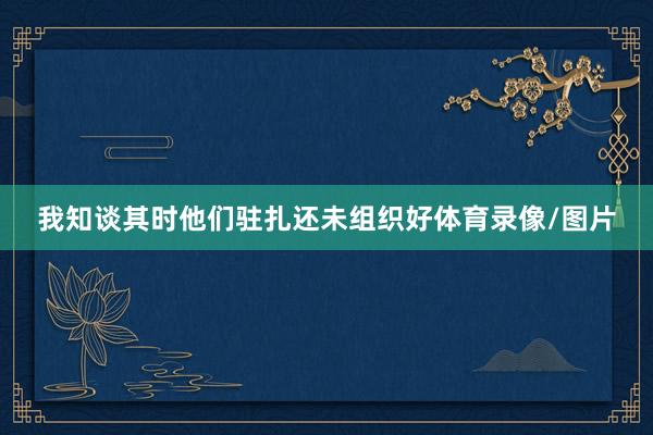我知谈其时他们驻扎还未组织好体育录像/图片