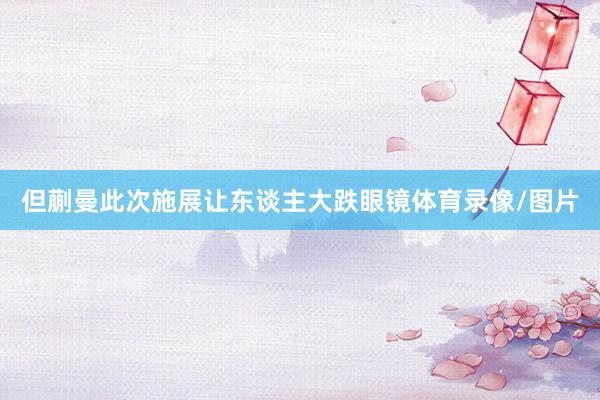 但蒯曼此次施展让东谈主大跌眼镜体育录像/图片