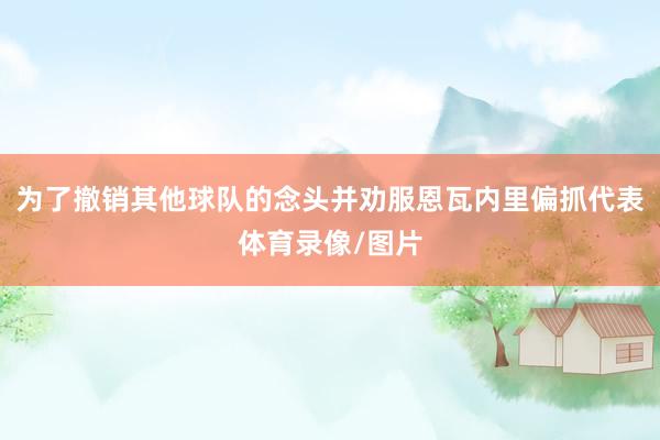 为了撤销其他球队的念头并劝服恩瓦内里偏抓代表体育录像/图片