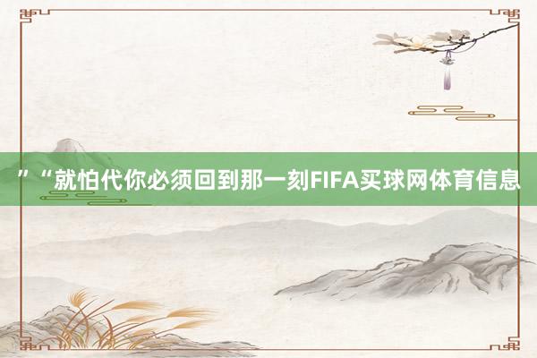 ”“就怕代你必须回到那一刻FIFA买球网体育信息