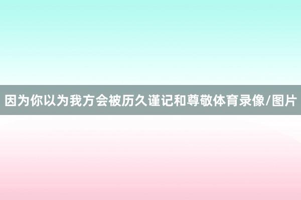 因为你以为我方会被历久谨记和尊敬体育录像/图片