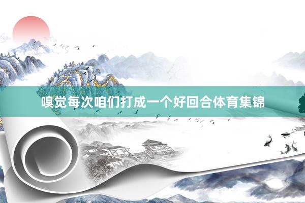 嗅觉每次咱们打成一个好回合体育集锦
