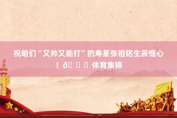 祝咱们“又帅又能打”的寿星张祖铭生辰惬心！🎂体育集锦