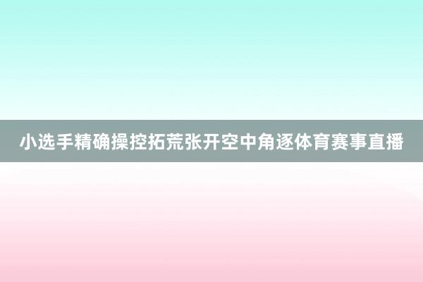 小选手精确操控拓荒张开空中角逐体育赛事直播