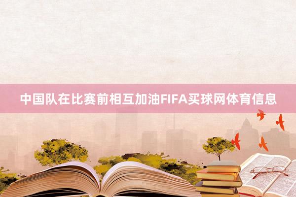 中国队在比赛前相互加油FIFA买球网体育信息
