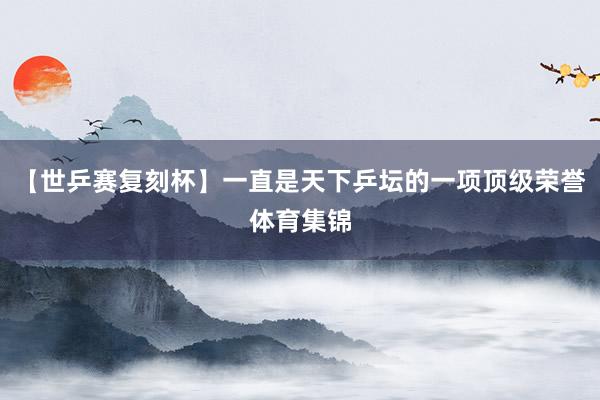 【世乒赛复刻杯】一直是天下乒坛的一项顶级荣誉体育集锦