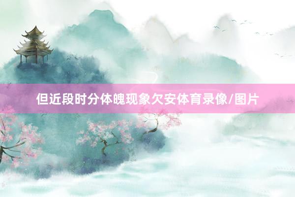 但近段时分体魄现象欠安体育录像/图片