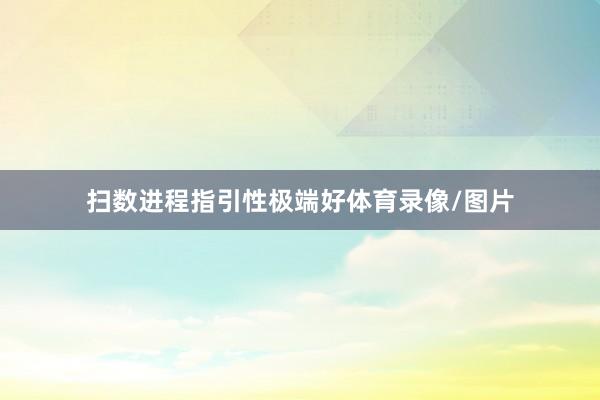 扫数进程指引性极端好体育录像/图片