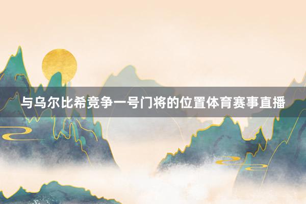 与乌尔比希竞争一号门将的位置体育赛事直播