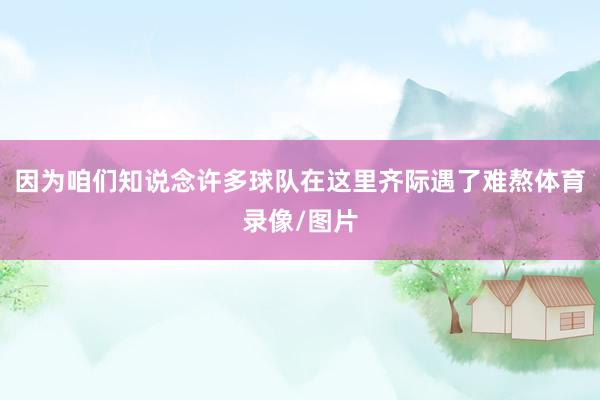 因为咱们知说念许多球队在这里齐际遇了难熬体育录像/图片