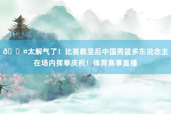 😤太解气了！比赛截至后中国男篮多东说念主在场内挥拳庆祝！体育赛事直播