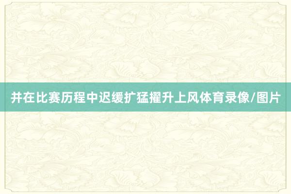 并在比赛历程中迟缓扩猛擢升上风体育录像/图片