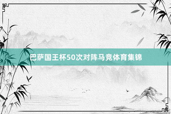 巴萨国王杯50次对阵马竞体育集锦