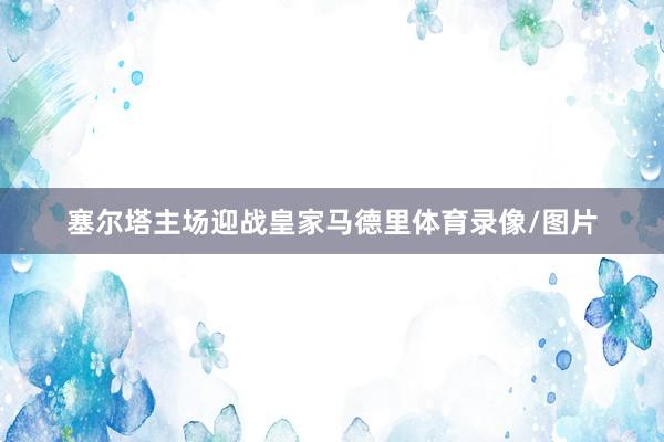塞尔塔主场迎战皇家马德里体育录像/图片