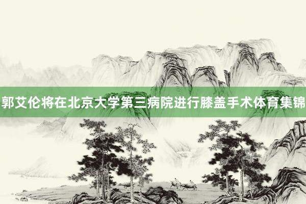 郭艾伦将在北京大学第三病院进行膝盖手术体育集锦