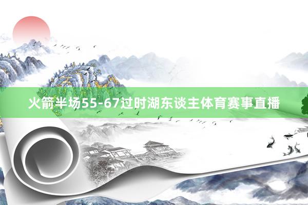 火箭半场55-67过时湖东谈主体育赛事直播