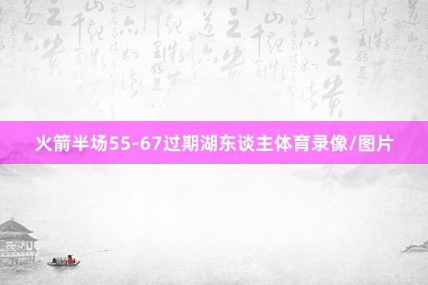 火箭半场55-67过期湖东谈主体育录像/图片