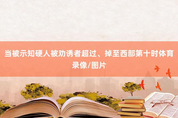 当被示知硬人被劝诱者超过、掉至西部第十时体育录像/图片