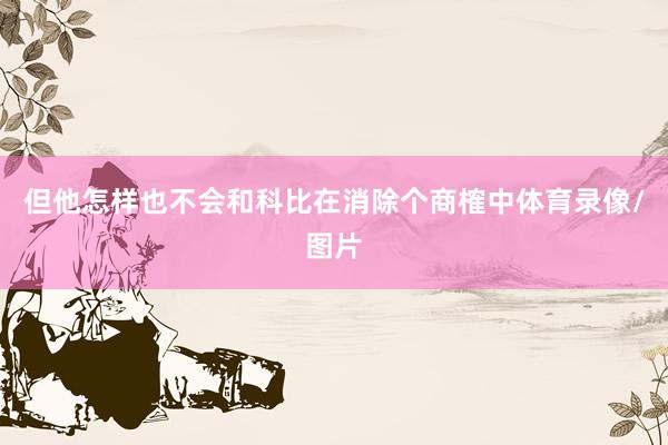 但他怎样也不会和科比在消除个商榷中体育录像/图片
