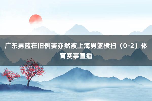 广东男篮在旧例赛亦然被上海男篮横扫（0-2）体育赛事直播