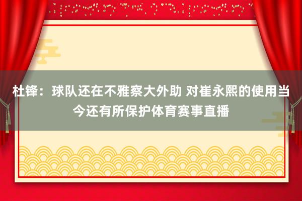 杜锋：球队还在不雅察大外助 对崔永熙的使用当今还有所保护体育赛事直播