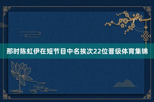 那时陈虹伊在短节目中名挨次22位晋级体育集锦