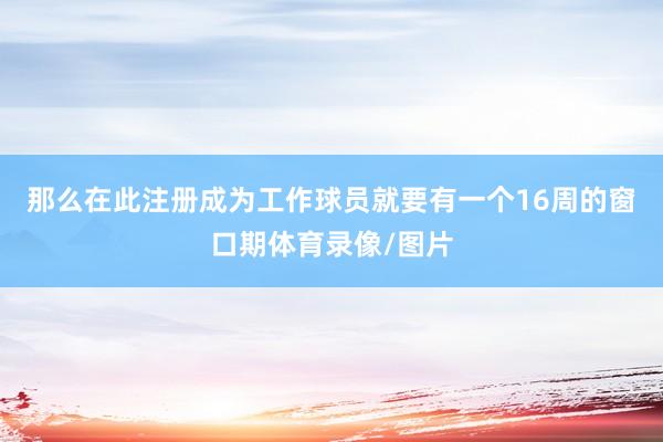 那么在此注册成为工作球员就要有一个16周的窗口期体育录像/图片
