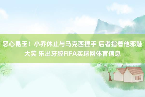 恶心昆玉！小乔休止与马克西捏手 后者指着他邪魅大笑 乐出牙膛FIFA买球网体育信息