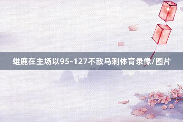 雄鹿在主场以95-127不敌马刺体育录像/图片