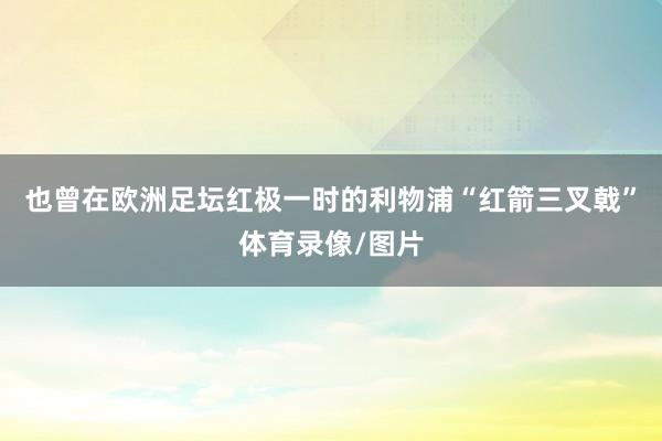 也曾在欧洲足坛红极一时的利物浦“红箭三叉戟”体育录像/图片