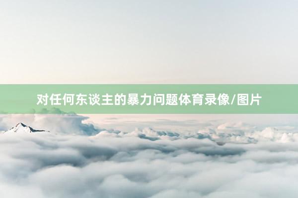 对任何东谈主的暴力问题体育录像/图片