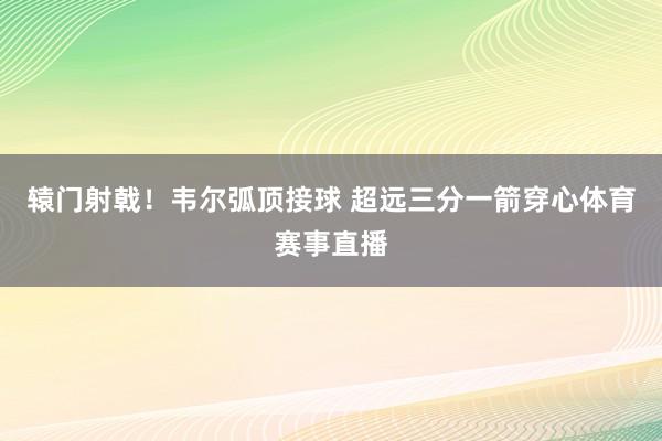 辕门射戟！韦尔弧顶接球 超远三分一箭穿心体育赛事直播