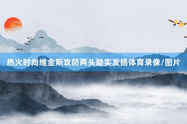 热火时尚维金斯攻防两头踏实发扬体育录像/图片
