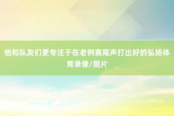 他和队友们更专注于在老例赛尾声打出好的弘扬体育录像/图片