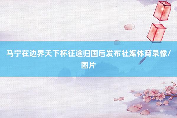 马宁在边界天下杯征途归国后发布社媒体育录像/图片
